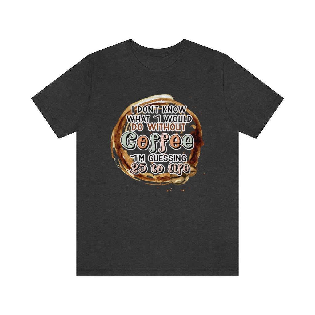 I Don't Know What I Would Do Without Coffee , I'm Guessing 25 to Life Unisex T-shirt