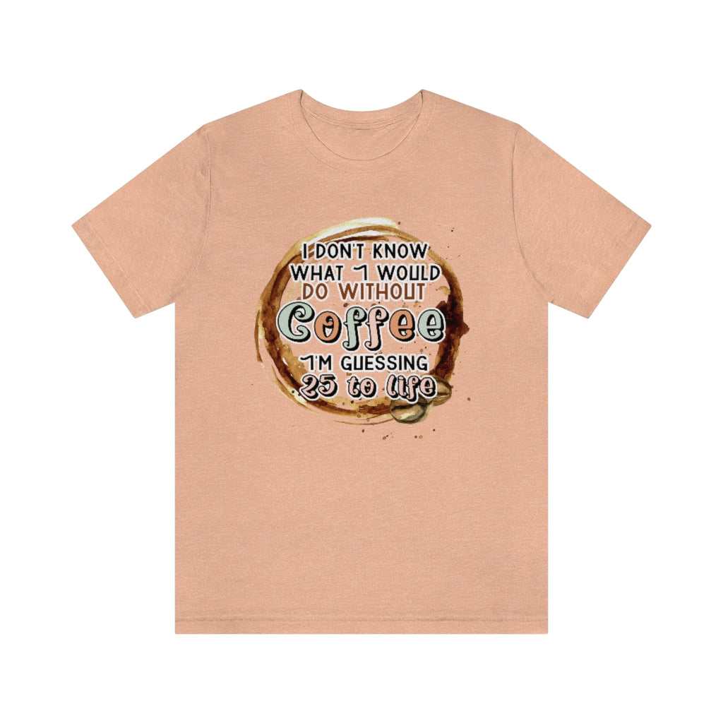 I Don't Know What I Would Do Without Coffee , I'm Guessing 25 to Life Unisex T-shirt